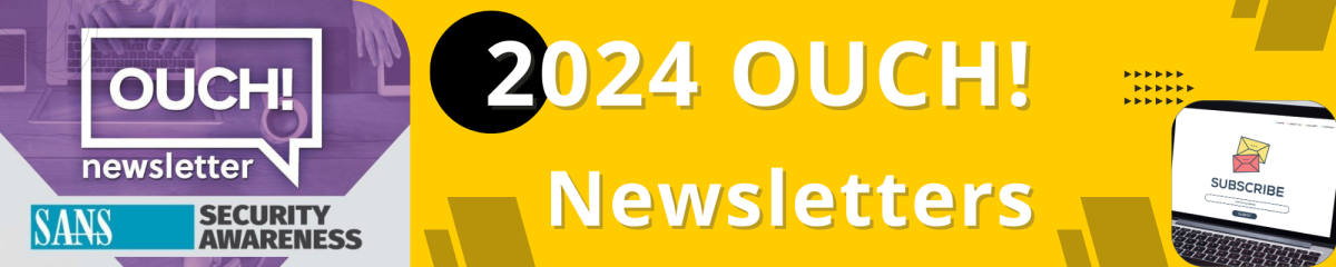 This image is a horizontal banner advertisement for the "2024 OUCH! Newsletters" produced by SANS Security Awareness. Layout and Design The banner is split into two main sections: The left section is a purple hexagon shape featuring a white logo and text. The right section, which makes up the majority of the image, has a bright yellow background. Textual Elements Text is prominent throughout the image: On the purple section, a large white speech bubble contains the word "OUCH!" in white, bold, uppercase letters, with the word "newsletter" in smaller, white, lowercase letters below it. Below the speech bubble logo is the text "SANS SECURITY AWARENESS" in a light blue box with white text. On the yellow background, a large black circle with the number "2" in white (the "0" is implied by the circle itself, making it "2024") precedes the large white text "2024 OUCH!". Below this, the word "Newsletters" is written in large white letters. In the bottom right corner, smaller text next to a laptop image says "SUBSCRIBE". Visual Elements The background of the purple section shows a blurred image of a person working on a laptop. On the yellow section, the bottom right features a graphic of an open laptop showing a screen with an email icon and a red "SUBSCRIBE" button. There are small, decorative black arrow shapes in the top right of the yellow section. The overall aesthetic is modern, bright, and professional, using bold colors and clear typography.