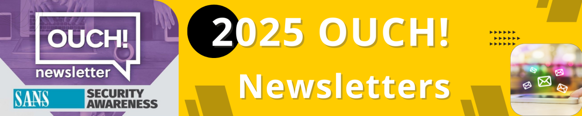 This image is a horizontal banner with a bright yellow background dominating the right two-thirds and a purple section on the left. Left Section (Purple): Features the logo for "OUCH! newsletter" inside a white speech bubble icon. Below the bubble, the text "SANS SECURITY AWARENESS" is visible in a light blue and purple band. Right Section (Yellow): Features large white text that reads "2025 OUCH! Newsletters". Visual Element: In the bottom right corner of the yellow section, there is a small, rounded-corner image showing a person's hand touching a tablet or phone screen, from which multiple email envelope icons appear to be floating or emerging with a colorful, blurred background.